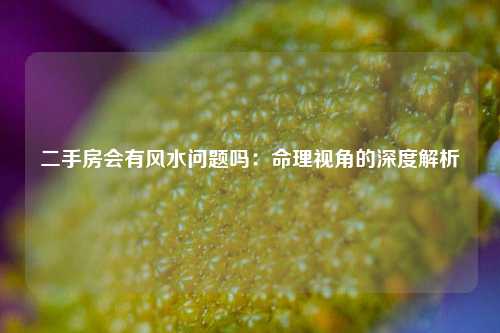 二手房会有风水问题吗:命理视角的深度解析